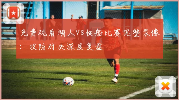 免费观看湖人vs快船比赛完整录像：攻防对决深度复盘