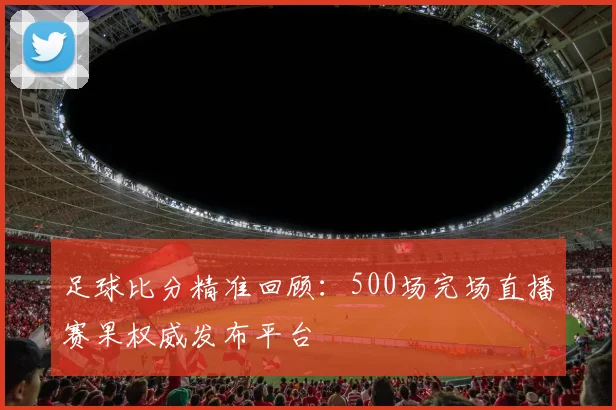 足球比分精准回顾：500场完场直播赛果权威发布平台
