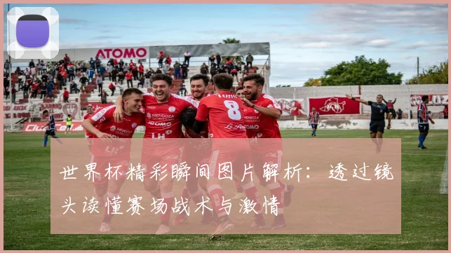 世界杯精彩瞬间图片解析：透过镜头读懂赛场战术与激情
