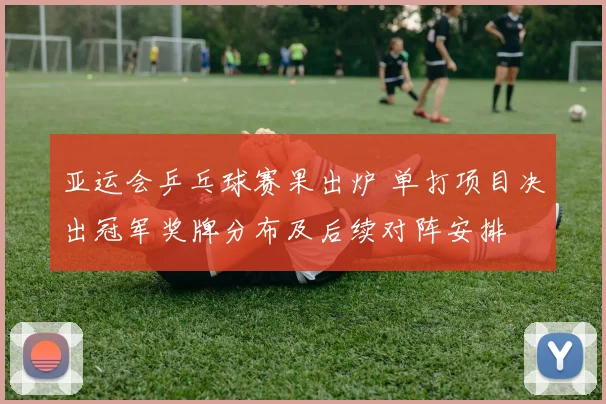 亚运会乒乓球赛果出炉 单打项目决出冠军奖牌分布及后续对阵安排