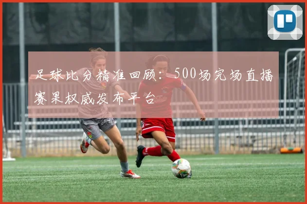 足球比分精准回顾：500场完场直播赛果权威发布平台