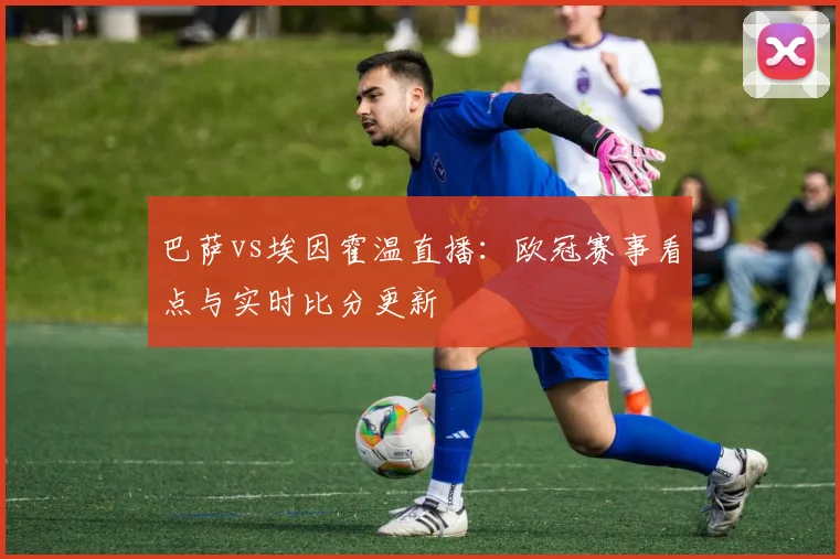 巴萨vs埃因霍温直播：欧冠赛事看点与实时比分更新