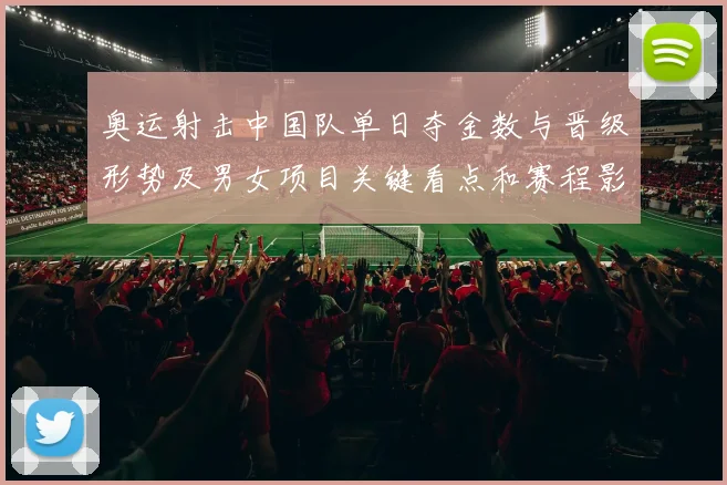 奥运射击中国队单日夺金数与晋级形势及男女项目关键看点和赛程影响