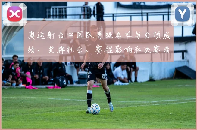 奥运射击中国队晋级名单与分项成绩、奖牌机会、赛程影响和决赛看点